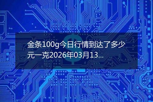 金条100g今日行情到达了多少元一克2026年03月13日