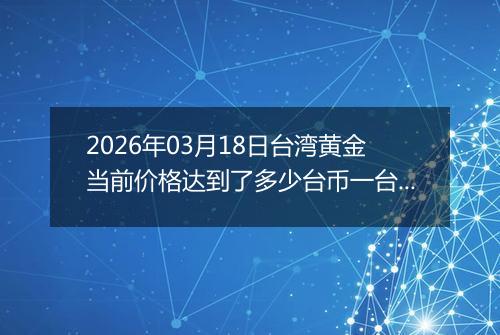2026年03月18日台湾黄金当前价格达到了多少台币一台两2026年03月18日