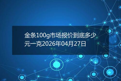 金条100g市场报价到底多少元一克2026年04月27日