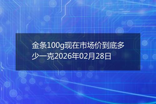 金条100g现在市场价到底多少一克2026年02月28日