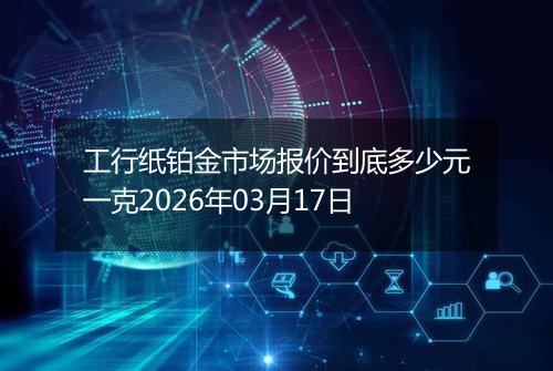 工行纸铂金市场报价到底多少元一克2026年03月17日