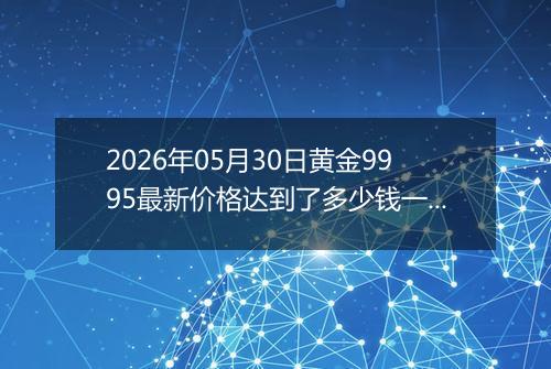 2026年05月30日黄金9995最新价格达到了多少钱一克