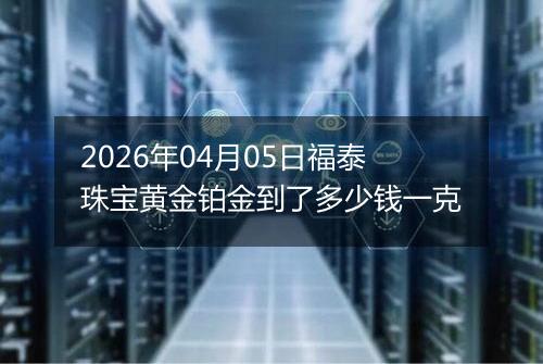 2026年04月05日福泰珠宝黄金铂金到了多少钱一克