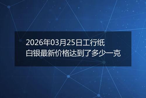 2026年03月25日工行纸白银最新价格达到了多少一克