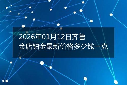 2026年01月12日齐鲁金店铂金最新价格多少钱一克