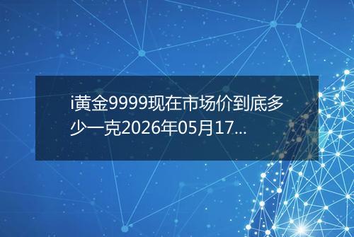 i黄金9999现在市场价到底多少一克2026年05月17日