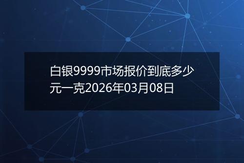 白银9999市场报价到底多少元一克2026年03月08日