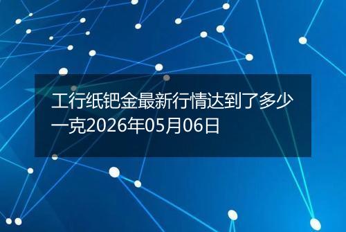 工行纸钯金最新行情达到了多少一克2026年05月06日