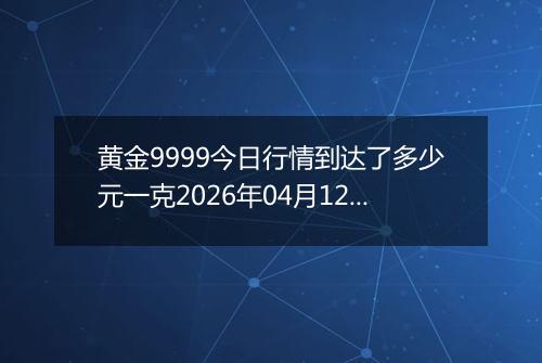 黄金9999今日行情到达了多少元一克2026年04月12日