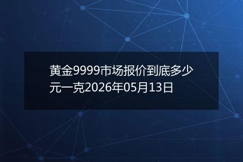 黄金9999市场报价到底多少元一克2026年05月13日