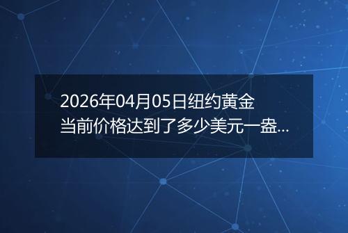 2026年04月05日纽约黄金当前价格达到了多少美元一盎司2026年04月05日