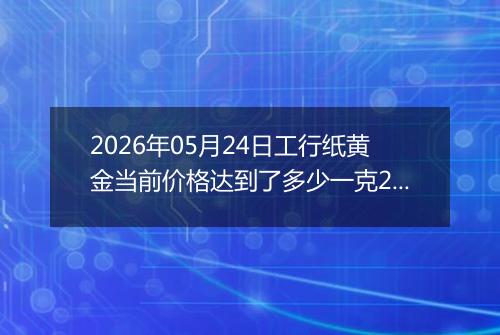 2026年05月24日工行纸黄金当前价格达到了多少一克2026年05月24日