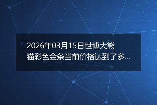 2026年03月15日世博大熊猫彩色金条当前价格达到了多少钱一克2026年03月15日