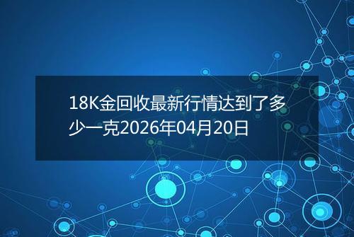 18K金回收最新行情达到了多少一克2026年04月20日