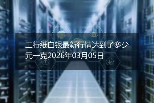工行纸白银最新行情达到了多少元一克2026年03月05日