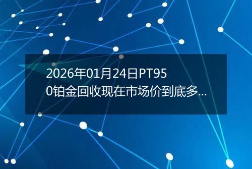 2026年01月24日PT950铂金回收现在市场价到底多少一克
