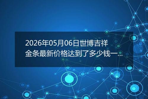2026年05月06日世博吉祥金条最新价格达到了多少钱一克