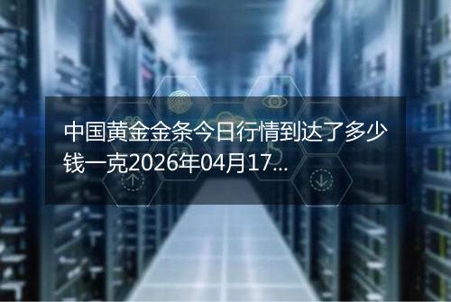 中国黄金金条今日行情到达了多少钱一克2026年04月17日