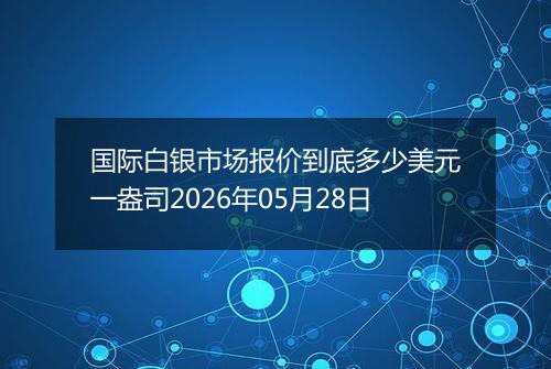 国际白银市场报价到底多少美元一盎司2026年05月28日