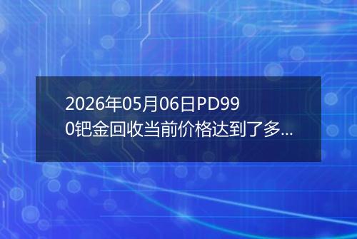 2026年05月06日PD990钯金回收当前价格达到了多少元一克2026年05月06日