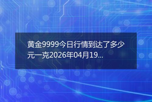 黄金9999今日行情到达了多少元一克2026年04月19日