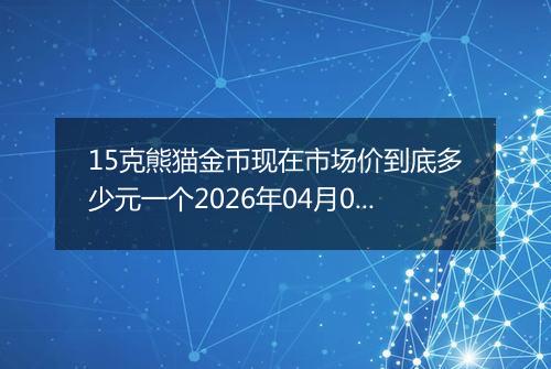 15克熊猫金币现在市场价到底多少元一个2026年04月07日