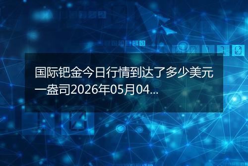 国际钯金今日行情到达了多少美元一盎司2026年05月04日