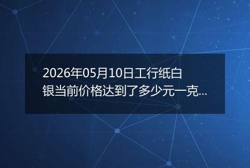 2026年05月10日工行纸白银当前价格达到了多少元一克2026年05月10日