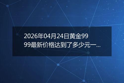 2026年04月24日黄金9999最新价格达到了多少元一克