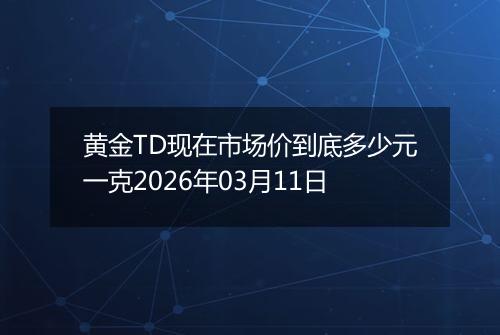 黄金TD现在市场价到底多少元一克2026年03月11日