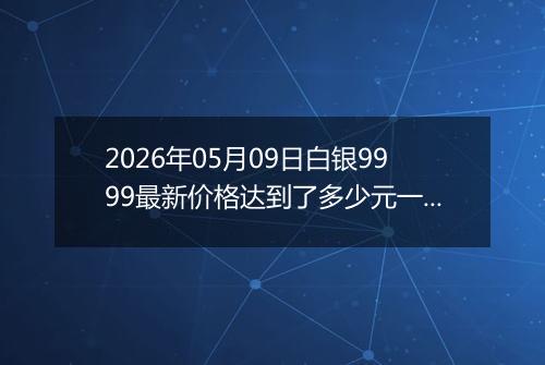 2026年05月09日白银9999最新价格达到了多少元一克