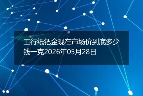 工行纸钯金现在市场价到底多少钱一克2026年05月28日