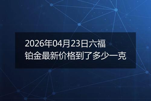 2026年04月23日六福铂金最新价格到了多少一克