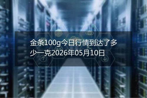 金条100g今日行情到达了多少一克2026年05月10日