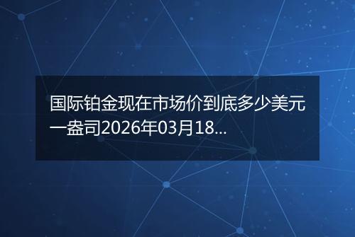 国际铂金现在市场价到底多少美元一盎司2026年03月18日