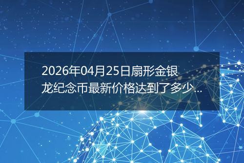 2026年04月25日扇形金银龙纪念币最新价格达到了多少元一个