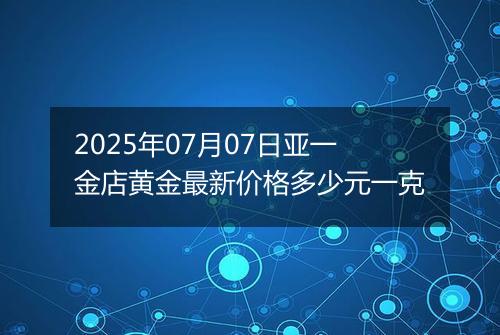 2025年07月07日亚一金店黄金最新价格多少元一克