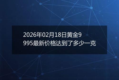 2026年02月18日黄金9995最新价格达到了多少一克
