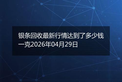 银条回收最新行情达到了多少钱一克2026年04月29日
