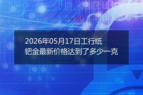 2026年05月17日工行纸钯金最新价格达到了多少一克