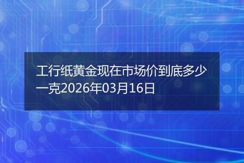 工行纸黄金现在市场价到底多少一克2026年03月16日