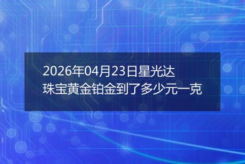 2026年04月23日星光达珠宝黄金铂金到了多少元一克
