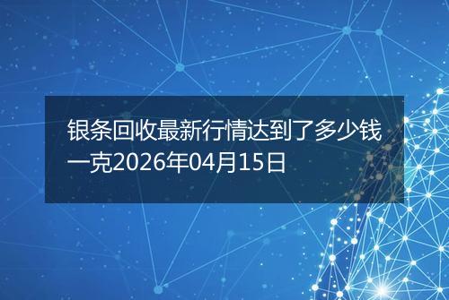 银条回收最新行情达到了多少钱一克2026年04月15日