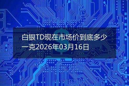 白银TD现在市场价到底多少一克2026年03月16日