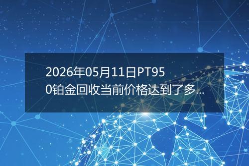 2026年05月11日PT950铂金回收当前价格达到了多少元一克2026年05月11日