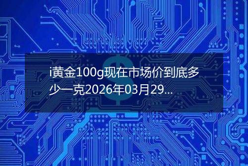 i黄金100g现在市场价到底多少一克2026年03月29日