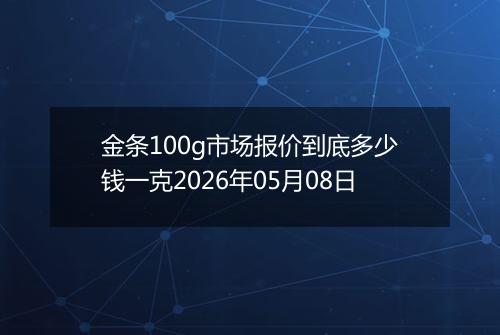 金条100g市场报价到底多少钱一克2026年05月08日