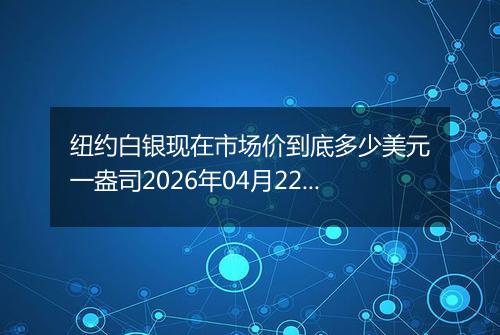 纽约白银现在市场价到底多少美元一盎司2026年04月22日