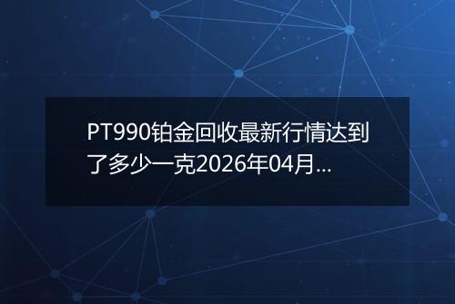PT990铂金回收最新行情达到了多少一克2026年04月11日