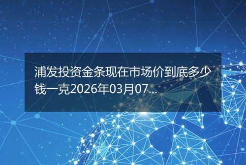 浦发投资金条现在市场价到底多少钱一克2026年03月07日